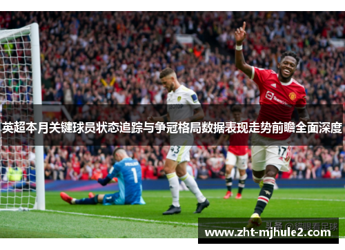英超本月关键球员状态追踪与争冠格局数据表现走势前瞻全面深度