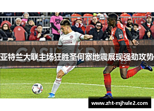 亚特兰大联主场狂胜圣何塞地震展现强劲攻势 亚特兰大联主场狂胜圣何塞地震展现强劲攻势