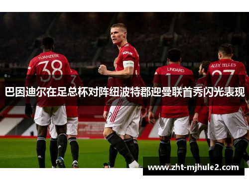 巴因迪尔在足总杯对阵纽波特郡迎曼联首秀闪光表现 巴因迪尔在足总杯对阵纽波特郡迎曼联首秀闪光表现