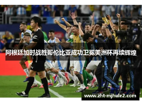 阿根廷加时战胜哥伦比亚成功卫冕美洲杯再续辉煌